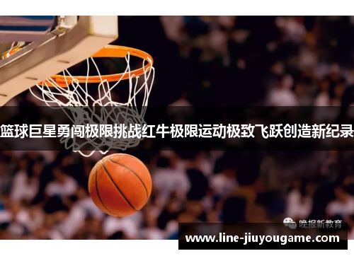 篮球巨星勇闯极限挑战红牛极限运动极致飞跃创造新纪录